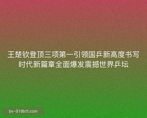 王楚钦登顶三项第一引领国乒新高度书写时代新篇章全面爆发震撼世界乒坛