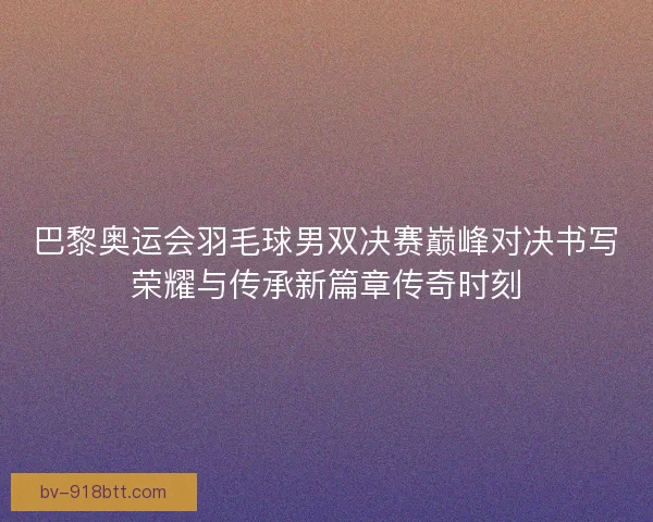 巴黎奥运会羽毛球男双决赛巅峰对决书写荣耀与传承新篇章传奇时刻