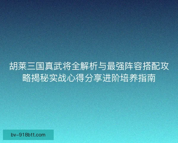 胡莱三国真武将全解析与最强阵容搭配攻略揭秘实战心得分享进阶培养指南