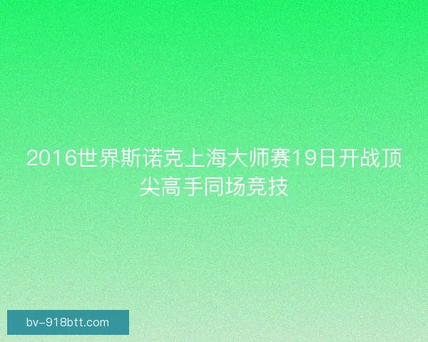 2016世界斯诺克上海大师赛19日开战顶尖高手同场竞技 2016世界斯诺克上海大师赛19日开战顶尖高手同场竞技