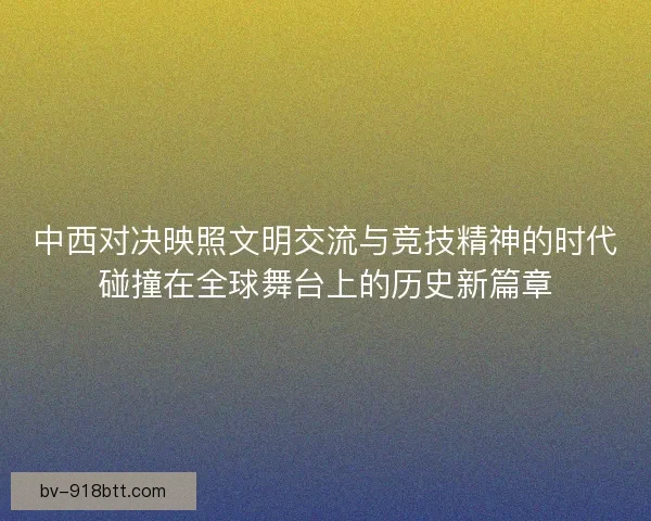 中西对决映照文明交流与竞技精神的时代碰撞在全球舞台上的历史新篇章