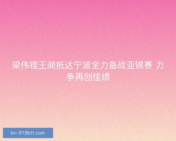 梁伟铿王昶抵达宁波全力备战亚锦赛 力争再创佳绩