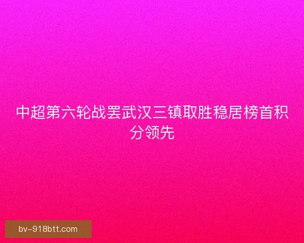 中超第六轮战罢武汉三镇取胜稳居榜首积分领先 中超第六轮战罢武汉三镇取胜稳居榜首积分领先