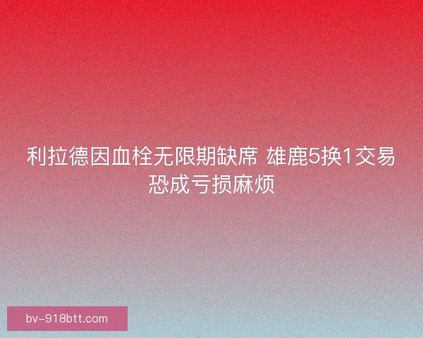 利拉德因血栓无限期缺席 雄鹿5换1交易恐成亏损麻烦