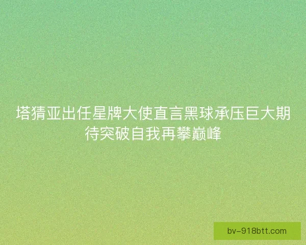 塔猜亚出任星牌大使直言黑球承压巨大期待突破自我再攀巅峰