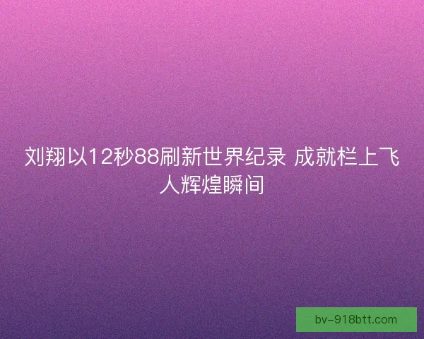 刘翔以12秒88刷新世界纪录 成就栏上飞人辉煌瞬间 刘翔以12秒88刷新世界纪录 成就栏上飞人辉煌瞬间
