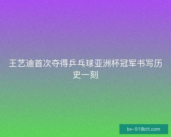 王艺迪首次夺得乒乓球亚洲杯冠军书写历史一刻
