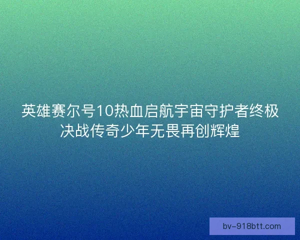 英雄赛尔号10热血启航宇宙守护者终极决战传奇少年无畏再创辉煌