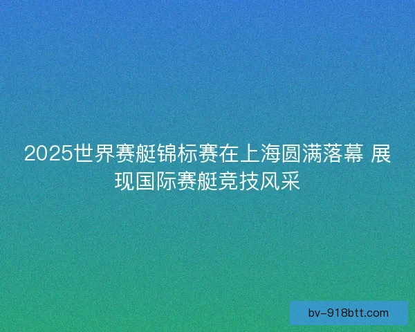 2025世界赛艇锦标赛在上海圆满落幕 展现国际赛艇竞技风采