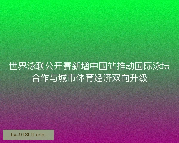 世界泳联公开赛新增中国站推动国际泳坛合作与城市体育经济双向升级