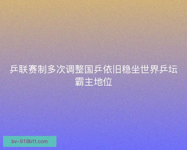 乒联赛制多次调整国乒依旧稳坐世界乒坛霸主地位 乒联赛制多次调整国乒依旧稳坐世界乒坛霸主地位